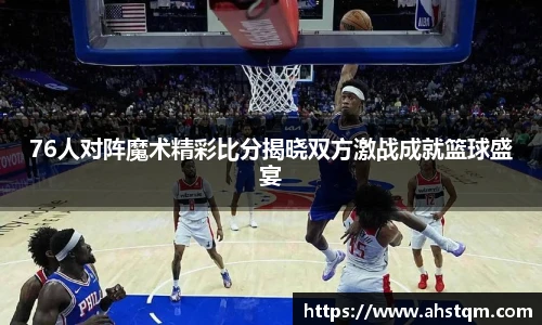 76人对阵魔术精彩比分揭晓双方激战成就篮球盛宴