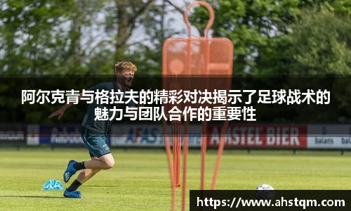 阿尔克青与格拉夫的精彩对决揭示了足球战术的魅力与团队合作的重要性