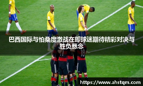 巴西国际与怕桑度激战在即球迷期待精彩对决与胜负悬念
